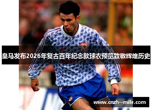 皇马发布2026年复古百年纪念款球衣预览致敬辉煌历史