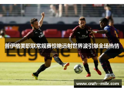 普伊格美职联常规赛惊艳远射世界波引爆全场热情